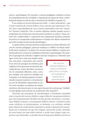 82   ORIENTAÇÕES CURRICULARES PARA O ENSINO MÉDIO




     ensino e aprendizagem. Por exemplo, o contrato pedagógico estabelece a forma
     de acompanhamento das atividades, a organização do espaço da classe, a distri-
     buição do tempo em sala de aula, os momentos de trabalho em grupo, etc.
          É em relação ao terceiro elemento da tríade – o saber matemático – que
     se tem o conceito de contrato didático. Esse contrato, que representa o “mo-
     tor” para a aprendizagem de certo conceito matemático, tem suas “cláusu-
     las” bastante implícitas. Elas se tornam explícitas somente quando ocorre o
     rompimento do contrato por uma das partes (professor ou alunos). Nesse con-
     trato está a subjetividade e a expectativa dos componentes humanos, portanto
     ele precisa ser renegociado continuamente em função dos objetos matemáticos
     que estão em jogo no processo de aprendizagem.
          A ruptura desses contratos de forma unilateral provoca efeitos diferentes. No
     caso do contrato pedagógico, aparecem mudanças e conﬂitos na relação estabe-
     lecida entre o professor e os alunos. No caso do contrato didático, a ruptura uni-
     lateral pode levar à criação de verdadeiros obstáculos à aprendizagem. Por exem-
     plo: na passagem da aritmética à álgebra é preciso renegociar as “cláusulas”, pois
     agora a letra não é mais uma simples incóg-
     nita, mas passa a representar uma variável.
     Se no início da passagem da aritmética para                 No caso do
     a álgebra a letra representa um elemento des-          contrato didático, a
     conhecido que se quer descobrir, aos poucos             ruptura unilateral
     ela vai assumindo diferentes status, como,            pode levar à criação
     por exemplo, o de variável no trabalho com                de verdadeiros
     as funções, o de elemento genérico de deter-               obstáculos à
     minado conjunto numérico, o de parâmetro                  aprendizagem.
     no caso de identidades trigonométricas, etc.
     Um outro exemplo: na mudança de campos
     numéricos, dos naturais para os reais, agora faz parte do contrato que “multipli-
     car não signiﬁca mais somente um aumento de valor numérico”.
          Ancorada nas concepções de aprendizagem, e fortemente articulada
     com o conceito de contrato didático, surge a idéia de transposição didática,
     que vem freqüentemente dividida em dois grandes momentos: a transpo-
     sição didática externa e a transposição didática interna. A primeira toma
     como referência as transformações, as inclusões e as exclusões sofridas
     pelos objetos de conhecimento matemático, desde o momento de sua pro-
     dução até o momento em que eles chegam à porta das escolas. Atuando,
     de certa forma, em uma esfera exterior à escola (mas sempre como res-
     posta às suas demandas), o produto dessa transposição didática externa se
 