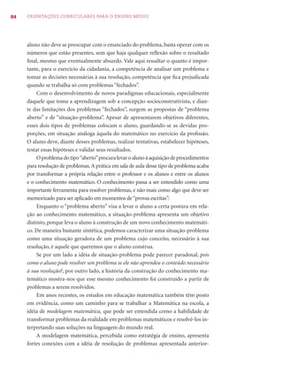84   ORIENTAÇÕES CURRICULARES PARA O ENSINO MÉDIO




     aluno não deve se preocupar com o enunciado do problema, basta operar com os
     números que estão presentes, sem que haja qualquer reﬂexão sobre o resultado
     ﬁnal, mesmo que eventualmente absurdo. Vale aqui ressaltar o quanto é impor-
     tante, para o exercício da cidadania, a competência de analisar um problema e
     tomar as decisões necessárias à sua resolução, competência que ﬁca prejudicada
     quando se trabalha só com problemas “fechados”.
          Com o desenvolvimento de novos paradigmas educacionais, especialmente
     daquele que toma a aprendizagem sob a concepção socioconstrutivista, e dian-
     te das limitações dos problemas “fechados”, surgem as propostas de “problema
     aberto” e de “situação-problema”. Apesar de apresentarem objetivos diferentes,
     esses dois tipos de problemas colocam o aluno, guardando-se as devidas pro-
     porções, em situação análoga àquela do matemático no exercício da proﬁssão.
     O aluno deve, diante desses problemas, realizar tentativas, estabelecer hipóteses,
     testar essas hipóteses e validar seus resultados.
          O problema do tipo “aberto” procura levar o aluno à aquisição de procedimentos
     para resolução de problemas. A prática em sala de aula desse tipo de problema acaba
     por transformar a própria relação entre o professor e os alunos e entre os alunos
     e o conhecimento matemático. O conhecimento passa a ser entendido como uma
     importante ferramenta para resolver problemas, e não mais como algo que deve ser
     memorizado para ser aplicado em momentos de “provas escritas”.
          Enquanto o “problema aberto” visa a levar o aluno a certa postura em rela-
     ção ao conhecimento matemático, a situação-problema apresenta um objetivo
     distinto, porque leva o aluno à construção de um novo conhecimento matemáti-
     co. De maneira bastante sintética, podemos caracterizar uma situação-problema
     como uma situação geradora de um problema cujo conceito, necessário à sua
     resolução, é aquele que queremos que o aluno construa.
          Se por um lado a idéia de situação-problema pode parecer paradoxal, pois
     como o aluno pode resolver um problema se ele não aprendeu o conteúdo necessário
     à sua resolução?, por outro lado, a história da construção do conhecimento ma-
     temático mostra-nos que esse mesmo conhecimento foi construído a partir de
     problemas a serem resolvidos.
          Em anos recentes, os estudos em educação matemática também têm posto
     em evidência, como um caminho para se trabalhar a Matemática na escola, a
     idéia de modelagem matemática, que pode ser entendida como a habilidade de
     transformar problemas da realidade em problemas matemáticos e resolvê-los in-
     terpretando suas soluções na linguagem do mundo real.
          A modelagem matemática, percebida como estratégia de ensino, apresenta
     fortes conexões com a idéia de resolução de problemas apresentada anterior-
 