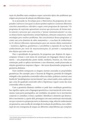 88   ORIENTAÇÕES CURRICULARES PARA O ENSINO MÉDIO




     ração de planilhas mais complexas requer raciocínio típico dos problemas que
     exigem um processo de solução em diferentes etapas.
          Já se pensando na Tecnologia para a Matemática, há programas de com-
     putador (softwares) nos quais os alunos podem explorar e construir diferentes
     conceitos matemáticos, referidos a seguir como programas de expressão.2 Os
     programas de expressão apresentam recursos que provocam, de forma mui-
     to natural, o processo que caracteriza o “pensar matematicamente”, ou seja,
     os alunos fazem experimentos, testam hipóteses, esboçam conjecturas, criam
     estratégias para resolver problemas. São características desses programas: a)
     conter um certo domínio de saber matemático – a sua base de conhecimen-
     to; b) oferecer diferentes representações para um mesmo objeto matemático
     – numérica, algébrica, geométrica; c) possibilitar a expansão de sua base de
     conhecimento por meio de macroconstruções; d) permitir a manipulação
     dos objetos que estão na tela.
          Para o aprendizado da geometria, há programas que dispõem de régua e
     compasso virtuais e com menu de construção em linguagem clássica da geo-
     metria – reta perpendicular, ponto médio, mediatriz, bissetriz, etc. Feita uma
     construção, pode-se aplicar movimento a seus elementos, sendo preservadas as
     relações geométricas impostas à ﬁgura – daí serem denominados programas de
     geometria dinâmica.
          Esses também enriquecem as imagens mentais associadas às propriedades
     geométricas. Por exemplo: para o Teorema de Pitágoras, partindo do triângulo
     retângulo e dos quadrados construídos sobre seus lados, podemos construir uma
     família de “paralelogramos em movimento” que, conservando a área, explica por
     que a área do quadrado construído sobre a hipotenusa é igual à soma das áreas
     construídas sobre os catetos.
          Com a geometria dinâmica também se pode fazer modelação geométrica.
     Isso signiﬁca captar, com a linguagem geométrica, o movimento de certos meca-
     nismos (uma porta pantográﬁca, um ventilador, um pistão) ou os movimentos
     corporais (o caminhar, o remar, o pedalar). Identiﬁcar o elemento que desenca-
     deia o movimento e, a partir dele, prosseguir com uma construção sincronizada,
     em que se preserva a proporção entre os elementos, exige, além de conhecimento
     em geometria, uma escolha de estratégia de resolução do problema, com a elabo-
     ração de um cronograma de ataque aos diferentes subproblemas que compõem




     2
      Uma coletânea desses programas está disponível no site Educação matemática e tecnologia informática, em http://www.
     edumatec.mat.ufrgs.br.
 