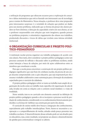90   ORIENTAÇÕES CURRICULARES PARA O ENSINO MÉDIO




     a utilização de programas que oferecem recursos para a exploração de concei-
     tos e idéias matemáticas que está se fazendo um interessante uso de tecnologia
     para o ensino da Matemática. Nessa situação, o professor deve estar preparado
     para interessantes surpresas: é a variedade de soluções que podem ser dadas
     para um mesmo problema, indicando que as formas de pensar dos alunos po-
     dem ser bem distintas; a detecção da capacidade criativa de seus alunos, ao ser
     o professor surpreendido com soluções que nem imaginava, quando pensou
     no problema proposto; o entusiástico engajamento dos alunos nos trabalhos,
     produzindo discussões e trocas de idéias que revelam uma intensa atividade
     intelectual.

     4 ORGANIZAÇÃO CURRICULAR E PROJETO POLÍ-
     TICO-PEDAGÓGICO

     A instituição escolar precisa organizar seu trabalho pedagógico de acordo com
     seus alunos. Para tanto, deve considerar o projeto político-pedagógico como um
     processo constante de reﬂexão e discussão sobre os problemas escolares, tendo
     como intenção a busca de soluções, por meio de ações colaborativas entre os
     membros que constituem a escola.
         Para que a escola possa concretizar a construção de um projeto político-pe-
     dagógico signiﬁcativo que seja fruto do cotidiano escolar, ela precisa de um cor-
     po docente comprometido com a ação educativa, que seja responsável por ela e
     assuma o trabalho colaborativo como sustentação para a formação de estudantes
     capacitados para o exercício da cidadania.
         O projeto político-pedagógico refere-se tanto ao trabalho mais amplo de or-
     ganização da escola como ao trabalho mais especíﬁco de organização da sala de
     aula, levadas em conta as relações com o contexto social imediato e a visão de
     totalidade.
         Nesse sentido, tem-se no currículo um elemento essencial na deﬁnição do
     projeto político-pedagógico quando a ele se incorpora o processo social de pro-
     dução de conhecimento, considerando-se os conhecimentos historicamente pro-
     duzidos e as formas de viabilizar sua construção por parte dos alunos.
         O currículo do ensino médio deve buscar a integração dos conhecimentos,
     especialmente pelo trabalho interdisciplinar. Neste, fazem-se necessários a co-
     operação e o compartilhamento de tarefas, atitudes ainda pouco presentes nos
     trabalhos escolares. O desenvolvimento dessas atitudes pode ser um desaﬁo para
     os educadores, mas, como resultado, vai propiciar aos alunos o desenvolvimento
     da aptidão para contextualizar e integrar os saberes.
 