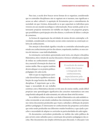 CONHECIMENTOS DE MATEMÁTICA           91




     Para isso, a escola deve buscar novas formas de se organizar, considerando
que os conteúdos disciplinares não se esgotam em si mesmos, mas signiﬁcam o
acesso ao saber cultural e à aquisição de ferramentas para o entendimento da
sociedade em que vivemos, destacando-se as que capacitam os indivíduos para
viverem em um mundo tecnológico e informatizado. Nesse sentido, pode ser in-
teressante propiciar momentos de trabalho em duplas e em pequenos grupos,
que possibilitam a participação ativa dos alunos, o confronto de idéias e a adoção
de consensos.
     As formas de organização das atividades de ensino devem contemplar a di-
versidade, considerando as interações sociais como essenciais na construção co-
letiva de conhecimento.
     Dar atenção à diversidade signiﬁca vincular os conteúdos selecionados para
estudo aos conhecimentos prévios dos alunos, respeitando, também, os seus cen-
tros de interesse e suas individualidades.
     As orientações curriculares apresentadas neste texto, em relação à disciplina
Matemática, têm o intuito de suscitar discussões e fornecer subsídios para opções
de ênfase no conhecimento matemá-
tico, essencial à formação do aluno no
                                                    O currículo do ensino
ensino médio. Mas as opções também
                                                     médio deve buscar
devem adequar-se ao projeto político-
                                                      a integração dos
pedagógico de cada escola.
                                                       conhecimentos,
     Sabe-se que na organização curri-
                                                     especialmente pelo
cular deverá haver equilíbrio na distri-
                                                  trabalho interdisciplinar.
buição da carga horária das diferentes
disciplinas. É importante que se des-
taque a necessidade de um trabalho
contínuo com a Matemática durante os três anos do ensino médio, sendo difícil
propiciar uma aprendizagem signiﬁcativa dos conceitos matemáticos sem uma
carga horária adequada de aulas semanais, em cada ano desse nível de ensino.
     Ao se deﬁnir a ênfase curricular a ser dada à Matemática em cada unidade es-
colar, recomenda-se um estudo cuidadoso das orientações curriculares expressas
nos vários documentos produzidos que visam a subsidiar a deﬁnição do projeto
político-pedagógico. É interessante ter conhecimento das propostas curriculares
que estão sendo produzidas nos diferentes estados brasileiros, o que ajuda a per-
ceber a necessidade de adaptar os currículos às particularidades de cada região.
     Os documentos curriculares produzidos no âmbito das redes públicas do
país servem como subsídios para a construção dos projetos pedagógicos das es-
colas. Mas documentos são simples referências para discussão. A educação é um
 