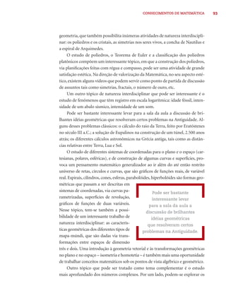 CONHECIMENTOS DE MATEMÁTICA             93




geometria, que também possibilita inúmeras atividades de natureza interdiscipli-
nar: os poliedros e os cristais, as simetrias nos seres vivos, a concha de Nautilus e
a espiral de Arquimedes.
     O estudo de poliedros, o Teorema de Euler e a classiﬁcação dos poliedros
platônicos compõem um interessante tópico, em que a construção dos poliedros,
via planiﬁcações feitas com régua e compasso, pode ser uma atividade de grande
satisfação estética. Na direção de valorização da Matemática, no seu aspecto esté-
tico, existem alguns vídeos que podem servir como ponto de partida de discussão
de assuntos tais como simetrias, fractais, o número de ouro, etc.
     Um outro tópico de natureza interdisciplinar que pode ser interessante é o
estudo de fenômenos que têm registro em escala logarítmica: idade fóssil, inten-
sidade de um abalo sísmico, intensidade de um som.
     Pode ser bastante interessante levar para a sala da aula a discussão de bri-
lhantes idéias geométricas que resolveram certos problemas na Antiguidade. Al-
guns desses problemas clássicos: o cálculo do raio da Terra, feito por Eratóstenes
no século III a.C.; a solução de Eupalinos na construção de um túnel, 2.500 anos
atrás; os diferentes cálculos astronômicos na Grécia antiga, tais como as distân-
cias relativas entre Terra, Lua e Sol.
     O estudo de diferentes sistemas de coordenadas para o plano e o espaço (car-
tesianas, polares, esféricas), e de construção de algumas curvas e superfícies, pro-
voca um pensamento matemático generalizador ao ir além do até então restrito
universo de retas, círculos e curvas, que são gráﬁcos de funções reais, de variável
real. Espirais, cilindros, cones, esferas, parabolóides, hiperbolóides são formas geo-
métricas que passam a ser descritas em
sistemas de coordenadas, via curvas pa-                   Pode ser bastante
rametrizadas, superfícies de revolução,                   interessante levar
gráﬁcos de funções de duas variáveis.                  para a sala da aula a
Nesse tópico, tem-se também a possi-                 discussão de brilhantes
bilidade de um interessante trabalho de                  idéias geométricas
natureza interdisciplinar: as caracterís-             que resolveram certos
ticas geométricas dos diferentes tipos de          problemas na Antiguidade.
mapa-múndi, que são dadas via trans-
formações entre espaços de dimensão
três e dois. Uma introdução à geometria vetorial e às transformações geométricas
no plano e no espaço – isometria e homotetia – é também mais uma oportunidade
de trabalhar conceitos matemáticos sob os pontos de vista algébrico e geométrico.
     Outro tópico que pode ser tratado como tema complementar é o estudo
mais aprofundado dos números complexos. Por um lado, podem-se explorar os
 