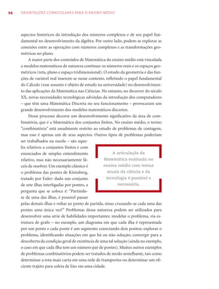 94   ORIENTAÇÕES CURRICULARES PARA O ENSINO MÉDIO




     aspectos históricos da introdução dos números complexos e de seu papel fun-
     damental no desenvolvimento da álgebra. Por outro lado, podem-se explorar as
     conexões entre as operações com números complexos e as transformações geo-
     métricas no plano.
          A maior parte dos conteúdos de Matemática do ensino médio está vinculada
     a modelos matemáticos de natureza contínua: os números reais e os espaços geo-
     métricos (reta, plano e espaço tridimensional). O estudo da geometria e das fun-
     ções de variável real inserem-se nesse contexto, reﬂetindo o papel fundamental
     do Cálculo (esse assunto é objeto de estudo na universidade) no desenvolvimen-
     to das aplicações da Matemática nas Ciências. No entanto, no decorrer do século
     XX, novas necessidades tecnológicas advindas da introdução dos computadores
     – que têm uma Matemática Discreta no seu funcionamento – provocaram um
     grande desenvolvimento dos modelos matemáticos discretos.
          Desse processo decorre um desenvolvimento signiﬁcativo da área de com-
     binatória, que é a Matemática dos conjuntos ﬁnitos. No ensino médio, o termo
     “combinatória” está usualmente restrito ao estudo de problemas de contagem,
     mas esse é apenas um de seus aspectos. Outros tipos de problemas poderiam
     ser trabalhados na escola – são aque-
     les relativos a conjuntos ﬁnitos e com
     enunciados de simples entendimento                    A articulação da
     relativo, mas não necessariamente fá-           Matemática ensinada no
     ceis de resolver. Um exemplo clássico é         ensino médio com temas
     o problema das pontes de Könisberg,                atuais da ciência e da
     tratado por Euler: dado um conjunto               tecnologia é possível e
     de sete ilhas interligadas por pontes, a                necessária.
     pergunta que se coloca é: “Partindo-
     se de uma das ilhas, é possível passar
     pelas demais ilhas e voltar ao ponto de partida, nisso cruzando-se cada uma das
     pontes uma única vez?” Problemas dessa natureza podem ser utilizados para
     desenvolver uma série de habilidades importantes: modelar o problema, via es-
     trutura de grafo – no exemplo, um diagrama em que cada ilha é representada
     por um ponto e cada ponte é um segmento conectando dois pontos; explorar o
     problema, identiﬁcando situações em que há ou não solução; convergir para a
     descoberta da condição geral de existência de uma tal solução (ainda no exemplo,
     o caso em que cada ilha tem um número par de pontes). Muitos outros exemplos
     de problemas combinatórios podem ser tratados de modo semelhante, tais como
     determinar a rota mais curta em uma rede de transportes ou determinar um eﬁ-
     ciente trajeto para coleta de lixo em uma cidade.
 