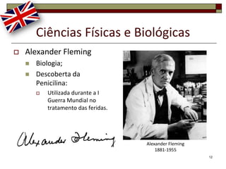 Ciências Físicas e Biológicas
   Alexander Fleming
       Biologia;
       Descoberta da
        Penicilina:
           Utilizada durante a I
            Guerra Mundial no
            tratamento das feridas.




                                      Alexander Fleming
                                          1881-1955
                                                          12
 