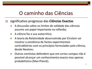O caminho das Ciências
   significativo progresso das Ciências Exactas
       A discussão sobre os limites de validade das ciências
        assume um papel importante na reflexão;
       A ciência faz a sua autocrítica;
       A teoria da Relatividade desenvolvida por Einstein vai
        mostrar a existência de factos experimentais
        contraditórios com os princípios formulados pela ciência,
        desde Newton;
       Outros cientistas defendem que em certos campos não é
        possível alcançar um conhecimento exacto mas apenas
        probabilístico (Max Planck).
                                                                    3
 