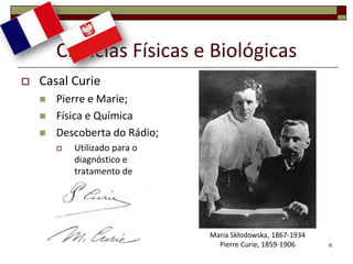 Ciências Físicas e Biológicas
   Casal Curie
       Pierre e Marie;
       Física e Química
       Descoberta do Rádio;
           Utilizado para o
            diagnóstico e
            tratamento de
            doenças;




                               Maria Skłodowska, 1867-1934
                                 Pierre Curie, 1859-1906     6
 