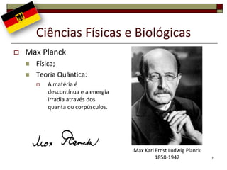Ciências Físicas e Biológicas
   Max Planck
       Física;
       Teoria Quântica:
           A matéria é
            descontínua e a energia
            irradia através dos
            quanta ou corpúsculos.




                                      Max Karl Ernst Ludwig Planck
                                               1858-1947             7
 