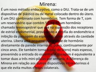 Mirena:
É um novo método endoceptivo, como o DIU. Trata-se de um
dispositivo de plástico ou de metal colocado dentro do útero.
É um DIU combinado com hormônios. Tem forma de T, com
um reservatório que contém 52 mg de um hormônio
chamado levonogestrel que age na supressão dos receptores
de estriol endometrial, provocando a atrofia do endométrio e
inibição da passagem do espermatozóide através da cavidade
uterina. Libera uma pequena quantidade de hormônio
diretamente da parede interna do útero, continuamente por
cinco anos. Ele também torna o colo do útero) mais espesso,
prevenindo a entrada do esperma. A dosagem é equivalente a
tomar duas a três mini-pílulas por semana. A diferença do
Mirena em relação aos outros dispositivos intra-uterinos é
que ele evita muitos efeitos colaterais.
 