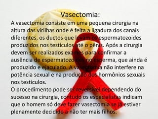 Vasectomia:
A vasectomia consiste em uma pequena cirurgia na
altura das virilhas onde é feita a ligadura dos canais
diferentes, os ductos que levam os espermatozoides
produzidos nos testículos até o pênis. Após a cirurgia
devem ser realizados exames para confirmar a
ausência de espermatozoides no esperma, que ainda é
produzido e ejaculado. A vasectomia não interfere na
potência sexual e na produção dos hormônios sexuais
nos testículos.
O procedimento pode ser reversível dependendo do
sucesso na cirurgia, contudo os especialistas indicam
que o homem só deve fazer vasectomia se já estiver
plenamente decidido a não ter mais filhos.
 