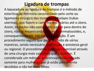 Ligadura de trompas
A laqueadura ou ligadura de trompas é o método de
esterilização feminina caracterizado pelo corte ou
ligamento cirúrgico das trompas de Falópio (tubas
uterinas), que fazem o caminho dos ovários até o útero.
Assim, os óvulos não conseguem passar para dentro do
útero, não se encontrando com os espermatozoides, e,
consequentemente, não há a fecundação. É um
procedimento seguro que pode ser feito de várias
maneiras, sendo necessário internação e anestesia geral
ou regional. O procedimento pode ser reversível através
de uma cirurgia mais complexa que a anterior. É
considerada um método anticoncepcional indicado
somente para mulheres que já estão plenamente
decididas a não ter mais filhos.
 