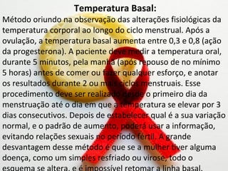 Temperatura Basal:
Método oriundo na observação das alterações fisiológicas da
temperatura corporal ao longo do ciclo menstrual. Após a
ovulação, a temperatura basal aumenta entre 0,3 e 0,8 (ação
da progesterona). A paciente deve medir a temperatura oral,
durante 5 minutos, pela manhã (após repouso de no mínimo
5 horas) antes de comer ou fazer qualquer esforço, e anotar
os resultados durante 2 ou mais ciclos menstruais. Esse
procedimento deve ser realizado desde o primeiro dia da
menstruação até o dia em que a temperatura se elevar por 3
dias consecutivos. Depois de estabelecer qual é a sua variação
normal, e o padrão de aumento, poderá usar a informação,
evitando relações sexuais no período fértil. A grande
desvantagem desse método é que se a mulher tiver alguma
doença, como um simples resfriado ou virose, todo o
 