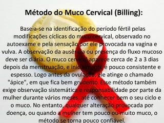 Método do Muco Cervical (Billing):
       Baseia-se na identificação do período fértil pelas
    modificações cíclicas do muco cervical, observado no
  autoexame e pela sensação por ele provocada na vagina e
vulva. A observação da ausência ou presença do fluxo mucoso
 deve ser diária. O muco cervical aparece cerca de 2 a 3 dias
depois da menstruação, e inicialmente é pouco consistente e
   espesso. Logo antes da ovulação, ele atinge o chamado
  "ápice", em que fica bem grudento. Esse método também
exige observação sistemática e responsabilidade por parte da
mulher durante vários meses, até conhecer bem o seu ciclo e
   o muco. No entanto, qualquer alteração provocada por
  doença, ou quando a mulher tem pouco ou muito muco, o
              método se torna pouco confiável.
 