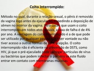 Coito Interrompido:

Método no qual, durante a relação sexual, o pênis é removido
da vagina logo antes da ejaculação, impedindo a deposição de
sêmen no interior da vagina. Para casais que usam o coito
interrompido em todos atos sexuais, a taxa de falha é de 4%
por ano. A vantagem do coito interrompido é a de que pode
ser utilizado por qualquer pessoa que tiver vontade ou não
tiver acesso a outras formas de contracepção. O coito
interrompido não é eficiente na prevenção de DSTS, como
HIV, já que o pré-ejaculado pode carregar partículas de vírus
ou bactérias que podem infectar o parceiro se este fluido
entrar em contato com membranas mucosas.
 