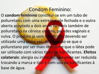 Condom Feminino:
O condom feminino constitui-se em um tubo de
poliuretano com uma extremidade fechada e a outra
aberta acoplado a dois anéis flexíveis também de
poliuretano na cérvice uterina, paredes vaginais e
vulva. O produto já vem lubrificado devendo ser
utilizado uma única vez, destacando-se que o
poliuretano por ser mais resistente que o látex pode
ser utilizado com vários tipos de lubrificantes. Efeitos
colaterais: alergia ou irritação, que pode ser reduzida
trocando a marca e tipo e com uso de lubrificantes à
base de água.
 