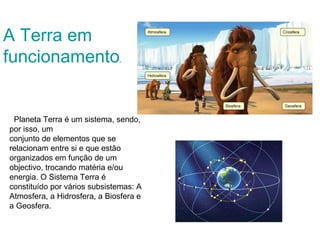 A Terra em
funcionamento.


 Planeta Terra é um sistema, sendo,
por isso, um
conjunto de elementos que se
relacionam entre si e que estão
organizados em função de um
objectivo, trocando matéria e/ou
energia. O Sistema Terra é
constituído por vários subsistemas: A
Atmosfera, a Hidrosfera, a Biosfera e
a Geosfera.
 