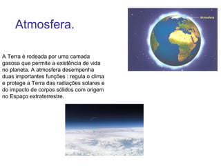 Atmosfera.

A Terra é rodeada por uma camada
gasosa que permite a existência de vida
no planeta. A atmosfera desempenha
duas importantes funções : regula o clima
e protege a Terra das radiações solares e
do impacto de corpos sólidos com origem
no Espaço extraterrestre.
 