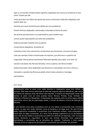 fugir ou se esconder também podem significar adaptações dos animais ao ambiente em que
vivem. Insetos que são

muito parecidos com folhas das plantas das quais se alimentam estão bem adaptados, pois
podem obter seu

alimento sem serem facilmente percebidos por seus predadores.

Existem diversas adaptações relacionadas à coloração ou forma do corpo

dos animais que favorecem a sua sobrevivência, pois mantêm esses

animais quase imperceptíveis aos olhos dos predadores.

Podemos perceber também entre as plantas

características adaptativas. As plantas de

ambientes muito secos apresentam características que favorecem a economia de água,

como por exemplo, folhas transformadas em espinhos, que diminuem a superfície de

evaporação. Outras plantas apresentam folhas bem grandes para captar a luz solar nos

estratos mais baixos das florestas fechadas. Entre as plantas com flores também

podemos perceber várias adaptações que favorecem a reprodução, tais como a forma, a

coloração e a posição das flores que podem atrair insetos, pássaros e morcegos

polinizadores.



Os 5 reinos

Considerando todos os seres vivos, estão descritos e catalogados quase dois milhões de
espécies. Mas esse número está longe do total real: segundo algumas estimativas, pelo menos
50 milhões de espécies ainda não teriam sido descritas. O sistema de classificação usado hoje
distribui os seres vivos em cinco grandes reinos: Monera, Protista, Fungi, Animalia (ou
Metazoa) e Plantae (ou Metaphyta). A distribuição das espécies entre os reinos segue critérios
específicos, como o tipo de organização celular, o número de células e a forma de obtenção de
alimento.

O reino Monera inclui seres unicelulares (com só uma célula) e procariontes (sem membrana
nuclear, ou seja, sem núcleo definido), como as bactérias e as algas azuis. No reino Protista
estão organismos unicelulares e eucariontes (com membrana nuclear), como protozoários e
outros tipos de algas unicelulares. Já o reino Fungi abrange organismos uni ou pluricelulares
(com mais de uma célula) e eucariontes que obtêm seu alimento por absorção, como os fungos
(mofos, leveduras e cogumelos). O reino dos animais (Animalia) inclui organismos
pluricelulares e eucariontes que se alimentam por ingestão. Finalmente, o reino vegetal
(Plantae) reúne os organismos pluricelulares e eucariontes que sintetizam seu alimento.
 