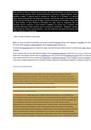 Nem sempre se utilizou o sistema de cinco reinos. Na antiga classificação, os seres vivos eram
divididos em dois grandes reinos: animal (protozoários e animais) e vegetal (vegetais, fungos,
bactérias e algas). O sistema atual foi proposto em 1969 por R. H. Whittaker e é bastante
aceito. Novas propostas têm sido feitas por cientistas, incluindo três, quatro e até mais de cinco
reinos, mas com Os demais grupos de algas, incluindo as pardas e as vermelhas, fazem parte
do reino Protista. O reino Plantae é monofilético (ou seja, todos os integrantes têm um
ancestral comum), enquanto o reino Protista é polifilético (os grupos que o compõem têm
ancestrais diferentes). Estão incluídos entre os protistas os eucariontes – flagelados, amebas,
algas (exceto as verdes) e vários parasitos – que não pertencem aos reinos dos animais, dos
fungos verdadeiros ou das plantas.


 Solos: formação, fertilidade e conservação



Solo é um corpo de material inconsolidado, que recobre a superfície terrestre emersa, entre a litosfera e a atmosfera. Os solos s
três fases: sólida (minerais e matéria orgânica), líquida (solução do solo) e gasosa (ar).

É produto do intemperismo sobre um material de origem, cuja transformação se desenvolve em um determinado relevo, clima, b
umtempo.

O solo, contudo, pode ser visto sobre diferentes óticas. Para um engenheiro agrônomo, através da edafo/pedologia, solo é a cam
desenvolver vida (vegetal e animal). Para um engenheiro civil, sob o ponto de vista da mecânica dos solos, solo é um corpo pas
sendo utilizado dessa forma como suporte para construções ou material de construção. Para um biólogo, através da ecologia e
infere sobre a ciclagem biogeoquímica dos nutrientes minerais e determina os diferentes ecossistemas e habitats dos seres vivo



Técnicas de conservação dos solos




Quando falamos em técnicas de conservação do solo, temos por hábito acreditar que elas são
direcionadas sòmente para a agricultura, é óbvio que não. As técnicas de conservação do solo são
importantíssimas também no perímetro urbano, nas margens das rodovias e estradas intermunicipais e
vicinais, quintais e jardins. Por exemplo as curvas de nível e as microbacias são técnicas de prevenção de
erosão que devem ser adotadas na manutenção de ruas e estradas.

Iremos abordar hoje, uma parte das técnicas de conservação do solo:

1 - Manutenção da Cobertura do solo

1.1 Adubação verde: prática pela qual se cultivam determinadas plantas, com a finalidade de
incorporá-las ao solo, proporcionado melhorias nas propriedades físicas, químicas e biológicas do
solo e também promovendo o enriquecimento de elementos minerais. As plantas utilizadas neste
tipo de adubação impedem o impacto direto das gotas de chuva sobre o solo, evitam o
deslocamento ou a lixiviação de nutrientes do solo e também inibem o desenvolvimento de ervas
daninhas.A eficiência da adubação verde é comprovada também no controle de nematóides,
quando se utilizam leguminosas específicas, problema para o qual os produtos químicos, além de
caros, não apresentam resultados satisfatórios.No sul do Brasil, são muito utilizadas plantas
leguminosas como Mucunaspp, Crotolariaspp, Cajanuscajan, entre outras, visando principalmente
à fixação simbiótica do nitrogênio. Também são utilizadas gramíneas como a aveia (Avena spp) e o
 