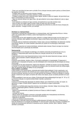 . Fazer com que todos da casa usem a privada. Se as crianças menores usarem penicos, as fezes devem
ser jogadas na privada;
. Proteger todos os alimentos contra moscas e baratas;
. Conservar os alimentos e utensílios cobertos ou dentro dos armários;
. Proteger as águas das minas, cisternas poços, lagoas, açudes e valas de irrigação, não permitindo que
sejam contaminadas por fezes humanas;
. regar as verduras sempre com água limpa, não aproveitando nunca a água utilizada em casa ou água
de banho;
. lavar bastante as verduras em água corrente, principalmente as que são comidas cruas;
. lavar as mãos com sabão e água corrente, todas as vezes que usar a privada;
. lavar muito bem as mãos antes de iniciar a preparação dos alimentos ou antes de iniciar a limpeza de
alguns utensílios – lavagem de filtro, por exemplo.



Giardíase ou criptosporidíase
A giardíase é causada pela Giardialamblia e a criptosporidíase, pelo CryptosporidiumParvum. Ambos
vivem nas porções altas do intestino, sendo mais freqüentes em crianças.
Transmissão
A transmissão se faz pela ingestão de cistos, podendo o contágio efetuar-se pelo convívio direto com o
indivíduo infectado, pela ingestão de alimentos e água contaminados, pelo contato com moscas etc.
Sintomas
A infecção pode ser totalmente assintomática. Outras vezes, provoca irritabilidade, dor abdominal, diarréia
intermitente, estando, em certas ocasiões, associada com quadro de má absorção e desnutrição.
Como evitar
A infecção é adquirida com extrema facilidade, sobretudo pelas crianças. Devem-se seguir as mesmas
recomendações para a prevenção da amebíase.

Gastroenterite
A gastroenterite é uma infecção do estômago e do intestino produzida principalmente por vírus ou
bactérias. É responsável pela maioria dos óbitos em crianças menores de um ano de idade.
Incidência
A gastroenterite ocorre mais freqüentementenos locais onde não existe tratamento de água, rede de
esgoto, água encanada e destino adequado para o lixo.
Sintomas
A doença causa diarréia, vômitos e febre. A principal complicação é a desidratação. O tratamento é
realizado com a reposição de líquidos, soro de reidratação oral e manutenção da alimentação da criança.
Como evitar
A prevenção se faz pelo saneamento, higiene dos alimentos, combate às moscas e uso de água filtrada
ou fervida. O uso do leite materno é importante na profilaxia, pois é um alimento isento de contaminação,
além de apresentar fatores de defesa na sua composição.
Febres tifóide e paratifóide
A febre tifóide é uma doença grave, produzida pela bactéria Salmonellatyphi. Evolui, geralmente, num
período de quatro semanas. Do momento em que a pessoa adquire a infecção até o aparecimento dos
primeiros sintomas, decorrem de cinco a 23 dias (período de incubação). A fonte de infecção é o doente,
desde o instante em que ingeriu os bacilos até muitos anos depois, já que os bacilos persistem em suas
fezes.
A febre paratifóide é mais rara que a tifóide. Produzida pela Salmonellaparatyphi dos tipos “A”, “B” ou “C”,
sua fonte de infecção é a mesma da febre tifóide: doentes e portadores.
Transmissão
A doença se transmite pelas descargas do intestino (fezes), que contaminam as mãos, as roupas, os
alimentos e a água. O bacilo tifóide é ingerido com os alimentos e a água contaminada.
Sintomas
A doença se manifesta pelos seguintes sintomas: dor de cabeça, mal-estar, fadiga, boca amarga, febre,
calafrios, indisposição gástrica, diarréia e aumento do baço.
Como evitar
. destinar convenientemente os dejetos humanos em fossas ou redes de esgoto;
. tratar a água;
. combater as moscas;
. efetuar exame de vacinação e promover a educação sanitária dos manipuladores de alimentos;
. examinar os convalescentes para a descoberta de portadores;
. higienizar os alimentos;
. vacinar os indivíduos preventivamente.
O diagnóstico é feito pelo exame de sangue e pelas pesquisas de bacilos nas fezes. O tratamento é à
base de clorafenicol. A incubação da paratifóide “A” varia de quatro a dez dias, enquanto a paratifóide “B”
resulta de envenenamento alimentar e caracteriza-se por náuseas, vômitos, febre, calafrios, cólicas,
diarréias e prostração.
 