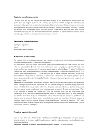 As plantas como fonte de energia

Os seres vivos que não são capazes de "armazenar" energia do Sol dependem da energia obtida em
outros tipos de reações químicas. Os animais, por exemplo, retiram energia dos alimentos que
consomem. Alguns animais se alimentam de plantas. São os herbívoros. Outros animais, os carnívoros,
alimentam-se de herbívoros. Outros animais ainda, chamados onívoros – entre eles, o homem –, retiram
sua energia tanto de vegetais quanto de outros animais. Essa relação entre os seres vivos que se
alimentam uns dos outros é a chamada cadeia alimentar. Portanto, as plantas estão na base da cadeia
alimentar, que mantém os grandes animais, entre eles, o homem.



Exemplos de cadeias alimentares

capim preá jaguatirica
papéis
tecidos traça aranha lagartixa



A descoberta da fotossíntese

Até o século XVII, os cientistas imaginavam que o solo era o responsável pelo fornecimento de todos os
nutrientes necessários para o crescimento dos vegetais.
Foi nessa época em que o médico e alquimista Jan Baptist van Helmont (1580-1644) concluiu que essa
idéia não era verdadeira. Durante cinco anos, ele forneceu água a um pequeno salgueiro. Passado esse
tempo, verificou que a terra perdeu 57 gramas, enquanto a planta saltou de 2 para 75 quilos. Van Helmont
concluiu que era a água que fornecia os nutrientes necessários para o crescimento da planta. Em 1777, o
químico inglês Joseph Priestley (1733-1804) descobriu que as plantas poderiam "restaurar o ar que havia
sido danificado pela queima de uma vela". Ao colocar uma vela coberta por um jarro, percebeu que a
chama apagava rapidamente. Em seguida, Priestley colocou um camundongo no mesmo recipiente em
que estava a vela.
Resultado: o animal morreu. Num terceiro momento, ele colocou um ramo de hortelã no jarro e dez dias
depois conseguiu acender a vela. Finalmente, ele pôs um camundongo no recipiente onde já estavam a
vela e a hortelã. Desta vez, o ratinho sobreviveu. Graças a essas experiências, o químico concluiu que
"nenhum vegetal cresce em vão, pois limpa e purifica nossa atmosfera". O físico Jan Ingenhousz (1730-
1799) confirmou o trabalho de Priestley em 1778. Ele observou que a luz era responsável pela
"restauração do ar"; descobriu que somente as partes verdes da planta "restauram" o ar. Anos mais tarde,
ele formulou a hipótese de que a planta trocava "ar de má qualidade" por "ar de boa qualidade". Ele
sugeriu que, na presença da luz solar, uma planta consumia gás carbônico, eliminava oxigênio e
guardava o carbono como fonte de alimento. O cientista Nicholas Theodore de Saussure (1767-1845)
demonstrou que há troca de volumes iguais de oxigênio e gás carbônico durante a fotossíntese e que a
planta retém carbono e ganha peso.



Amazônia: o pulmão do mundo?


Você já ouviu dizer que a Amazônia é o pulmão do mundo? Até algum tempo atrás, acreditava-se que,
pelas dimensões da floresta, a região Amazônica seria a grande responsável pela manutenção dos níveis
de oxigênio da Terra.
Pesquisas recentes, no entanto, descobriram um novo "pulmão": as algas marinhas.
 