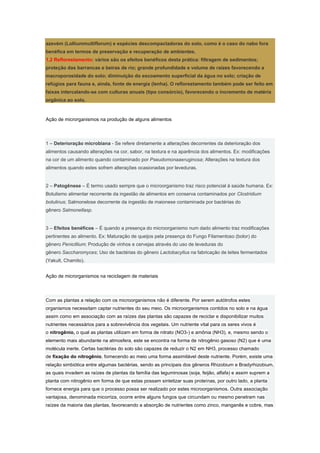 azevém (Lolliummultiflorum) e espécies descompactadoras do solo, como é o caso do nabo fora
benéfica em termos de preservação e recuperação de ambientes.
1.2 Reflorestamento: vários são os efeitos benéficos desta prática: filtragem de sedimentos;
proteção das barrancas e beiras de rio; grande profundidade e volume de raízes favorecendo a
macroporosidade do solo; diminuição do escoamento superficial da água no solo; criação de
refúgios para fauna e, ainda, fonte de energia (lenha). O reflorestamento também pode ser feito em
faixas intercalando-se com culturas anuais (tipo consórcio), favorecendo o incremento de matéria
orgânica ao solo.



Ação de microrganismos na produção de alguns alimentos



1 – Deterioração microbiana - Se refere diretamente a alterações decorrentes da deterioração dos
alimentos causando alterações na cor, sabor, na textura e na aparência dos alimentos. Ex: modificações
na cor de um alimento quando contaminado por Pseudomonaaeruginosa; Alterações na textura dos
alimentos quando estes sofrem alterações ocasionadas por leveduras.


2 – Patogênese – É termo usado sempre que o microorganismo traz risco potencial à saúde humana. Ex:
Botulismo alimentar recorrente da ingestão de alimentos em conserva contaminados por Clostridium
botulinus; Salmonelose decorrente da ingestão de maionese contaminada por bactérias do
gênero Salmonellasp.


3 – Efeitos benéficos – É quando a presença do microorganismo num dado alimento traz modificações
pertinentes ao alimento. Ex: Maturação de queijos pela presença do Fungo Filamentoso (bolor) do
gênero Penicillium; Produção de vinhos e cervejas através do uso de leveduras do
gênero Saccharomyces; Uso de bactérias do gênero Lactobacyllus na fabricação de leites fermentados
(Yakult, Chamito).


Ação de microrganismos na reciclagem de materiais



Com as plantas a relação com os microorganismos não é diferente. Por serem autótrofos estes
organismos necessitam captar nutrientes do seu meio. Os microorganismos contidos no solo e na água
assim como em associação com as raízes das plantas são capazes de reciclar e disponibilizar muitos
nutrientes necessários para a sobrevivência dos vegetais. Um nutriente vital para os seres vivos é
o nitrogênio, o qual as plantas utilizam em forma de nitrato (NO3-) e amônia (NH3), e, mesmo sendo o
elemento mais abundante na atmosfera, este se encontra na forma de nitrogênio gasoso (N2) que é uma
molécula inerte. Certas bactérias do solo são capazes de reduzir o N2 em NH3, processo chamado
de fixação do nitrogênio, fornecendo ao meio uma forma assimilável deste nutriente. Porém, existe uma
relação simbiótica entre algumas bactérias, sendo as principais dos gêneros Rhizobium e Bradyrhizobium,
as quais invadem as raízes de plantas da família das leguminosas (soja, feijão, alfafa) e assim suprem a
planta com nitrogênio em forma de que estas possam sintetizar suas proteínas, por outro lado, a planta
fornece energia para que o processo possa ser realizado por estes microorganismos. Outra associação
vantajosa, denominada micorriza, ocorre entre alguns fungos que circundam ou mesmo penetram nas
raízes da maioria das plantas, favorecendo a absorção de nutrientes como zinco, manganês e cobre, mas
 