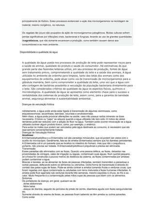 principalmente de fósforo. Estes processos evidenciam a ação dos microorganismos na reciclagem de
  material, mesmo inorgânico, na natureza.


  Os vegetais tão pouco são poupados da ação de microorganismos patogênicos. Muitas culturas sofrem
  perdas significativas por infecções virais, bacterianas e fúngicas, levando ao uso de grandes quantidades
  deagrotóxicos, que não somente encarecem a produção, como também causam danos aos
  consumidores e ao meio ambiente.


Disponibilidade e qualidade de água



  A qualidade da água usada nos processos de produção de leite pode representar riscos para
  a saúde do animal, qualidade do produto e saúde do consumidor. Há estimativas de que
  grande parte das fazendas leiteiras utilize, em seu processo de produção, fontes de água
  sem tratamento prévio, comprometendo a qualidade do leite e a saúde dos animais. A água
  utilizada no ambiente de ordenha para limpeza, tanto das tetas dos animais como dos
  equipamentos de ordenha, pode atuar como via de transmissão de microorganismos para a
  glândula mamária, bem como comprometer a qualidade do leite, uma vez que a água com
  alta contagem de bactérias possibilita a veiculação da população bacteriana diretamente para
  o leite. São considerados critérios de qualidade da água os aspectos físicos, químicos e
  microbiológicos. A qualidade da água se apresenta como elemento chave para o sucesso e
  rentabilidade dos sistemas de produção de leite, assim como, para a garantia da sanidade
  animal, segurança alimentar e sustentabilidade ambiental.

  Doenças de veiculação hídrica

  ndiretamente, a água pode ainda estar ligada à transmissão de algumas verminoses, como
  esquistossomose, ascaridíase, taeníase, oxiuríase e ancilostomíase.
  Além disso, a água pode provocar alterações na saúde, caso não possua certos minerais na dose
  necessária. O bócio ou “papo” se adquire quando a água utilizada não tem iodo. O índice de cáries
  dentárias pode ser reduzido com a adição do flúor na água. Também pode ocorrer intoxicação se a água
  utilizada contiver algum produto tóxico, como, por exemplo, o arsênico.
  Para evitar os males que podem ser veiculados pela água destinada ao consumo, é necessário que ela
  seja sempre convenientemente tratada.
  Doenças de Veiculação Hídrica
  Amebíase
  A Entamoebahystolitica e a Entamoeba coli são parasitas minúsculos, que só podem ser vistos com o
  auxílio do microscópio. Geralmente, fala-se de ameba (Entamoeba) sempre que há diarréias persistentes.
  A Entamoeba coli é um parasita que se localiza no intestino do homem, mas que não o prejudica e,
  portanto, não precisa ser tratada. A Entamoebahystolitica é prejudicial e precisa ser eliminada.
  Transmissão
  Esses parasitas são eliminados com as fezes. Quando uma pessoa defeca, as fezes, deixadas nas
  proximidades de córregos, valas de irrigação ou lagoas, contaminam suas águas. Num quintal pequeno,
  se a fossa for construída a poucos metros de distância da cisterna, as fezes contaminadas por amebas
  podem contaminar a água.
  Moscas e baratas, ao se alimentar de fezes de pessoas infectadas, também transmitem a parasitose a
  outras pessoas, defecando sobre os alimentos ou utensílios. Outra forma de transmissão é através do
  contato das patas sujas de fezes. Pode-se ainda contrair a ameba comendo frutas e verduras cruas, que
  foram regadas com água contaminada ou adubadas com terra misturada a fezes humanas infectadas. A
  ameba pode ficar agarrada nas verduras durante três semanas, mesmo expostas à chuva, ao frio e ao
  calor. Muito freqüente é a contaminação pelas mãos sujas de pessoas que lidam com os alimentos.
  Sintomas
  Os portadores da doença, em geral, queixam-se de:
  . dores abdominais
  . febre baixa
  . ataque de diarréia, seguido de períodos de prisão de ventre, disenteria aguda com fezes sanguinolentas
  etc.
  Somente através do exame de fezes, as pessoas ficam sabendo se têm ameba ou outros parasitas.
  Como evitar
 