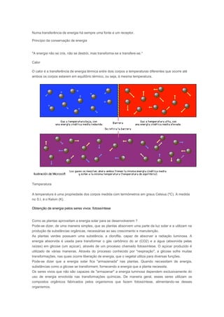 Numa transferência de energia há sempre uma fonte e um receptor.

Princípio da conservação de energia


"A energia não se cria, não se destrói, mas transforma-se e transfere-se."

Calor

O calor é a transferência de energia térmica entre dois corpos a temperaturas diferentes que ocorre até
ambos os corpos estarem em equilíbrio térmico, ou seja, à mesma temperatura.




Temperatura


A temperatura é uma propriedade dos corpos medida com termómetros em graus Celsius (ºC). A medida
no S.I. é o Kelvin (K).

Obtenção de energia pelos seres vivos: fotossíntese


Como as plantas aproveitam a energia solar para se desenvolverem ?
Pode-se dizer, de uma maneira simples, que as plantas absorvem uma parte da luz solar e a utilizam na
produção de substâncias orgânicas, necessárias ao seu crescimento e manutenção.
As plantas verdes possuem uma substância, a clorofila, capaz de absorver a radiação luminosa. A
energia absorvida é usada para transformar o gás carbônico do ar (CO2) e a água (absorvida pelas
raízes) em glicose (um açúcar), através de um processo chamado fotossíntese. O açúcar produzido é
utilizado de várias maneiras. Através do processo conhecido por "respiração", a glicose sofre muitas
transformações, nas quais ocorre liberação de energia, que o vegetal utiliza para diversas funções.
Pode-se dizer que a energia solar fica "armazenada" nas plantas. Quando necessitam de energia,
substâncias como a glicose se transformam, fornecendo a energia que a planta necessita.
Os seres vivos que não são capazes de "armazenar" a energia luminosa dependem exclusivamente do
uso de energia envolvida nas transformações químicas. De maneira geral, esses seres utilizam os
compostos orgânicos fabricados pelos organismos que fazem fotossíntese, alimentando-se desses
organismos.
 