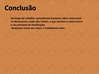 Ao longo do trabalho, aprendemos bastante sobre como eram
os dinossauros, onde eles viviam, o que comiam e como ocorre
o seu processo de fossilização.
Gostamos muito de o fazer e trabalhamos bem.

 