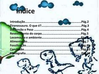Introdução………………………………………………………………Pág.2
Tiranossauro. O que é?..............................................Pág.3
Dimensão e Peso ………..………………………………………….Pág.4
Revestimento do corpo…………………………………………..Pág.5
Locomoção e ambiente…………………………………………..Pág.6
Alimentação……………………………………………………………Pág.7
Fossilização…………………………………………………………….Pág.8 e 9
Conclusão……………………………………………………………….Pág.10
Bibliografia……………………………………………………………..Pág.11

 