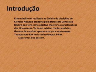 Este trabalho foi realizado no âmbito da disciplina de
Ciências Naturais proposta pela professora Conceição
Ribeiro que tem como objetivo mostrar as características
dos dinossauros. Tal como existem muitas espécies,
tivemos de escolher apenas uma para mostrarmos:
Tiranossauro Rex mais conhecido por T-Rex.
Esperemos que gostem.

 