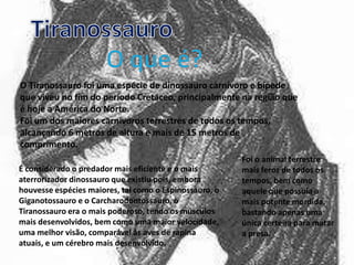 O Tiranossauro foi uma espécie de dinossauro carnívoro e bípede
que viveu no fim do período Cretáceo, principalmente na região que
é hoje a América do Norte.
Foi um dos maiores carnívoros terrestres de todos os tempos,
alcançando 6 metros de altura e mais de 15 metros de
comprimento.
É considerado o predador mais eficiente e o mais
aterrorizador dinossauro que existiu pois, embora
houvesse espécies maiores, tal como o Espinossauro, o
Giganotossauro e o Carcharodontossauro, o
Tiranossauro era o mais poderoso, tendo os músculos
mais desenvolvidos, bem como uma maior velocidade,
uma melhor visão, comparável às aves de rapina
atuais, e um cérebro mais desenvolvido.

Foi o animal terrestre
mais feroz de todos os
tempos, bem como
aquele que possuía a
mais potente mordida,
bastando apenas uma
única certeira para matar
a presa.

 