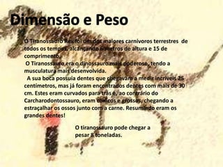 O Tiranossauro Rex foi um dos maiores carnívoros terrestres de
todos os tempos, alcançando 6 metros de altura e 15 de
comprimento.
O Tiranossauro era o dinossauro mais poderoso, tendo a
musculatura mais desenvolvida.
A sua boca possuía dentes que chegavam a medir incríveis 25
centímetros, mas já foram encontrados dentes com mais de 30
cm. Estes eram curvados para trás e, ao contrário do
Carcharodontossauro, eram cónicos e grossos, chegando a
estraçalhar os ossos junto com a carne. Resumindo eram os
grandes dentes!
O tiranossauro pode chegar a
pesar 8 toneladas.

 
