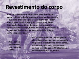 Com os achados dos tiranossauros mais primitivos,
como o Dilong e Gualong, criou-se uma teoria na qual o
T-Rex seria provido de penas. Essa teoria pode estar
errada, pois tanto na Mongólia quanto em Alberta
foram achados vestígios de outros tiranossauros,
apresentando escamas, típicas de outros dinossauros, e
não penas. Realmente, para um animal tão grande,
como iria perder calor?

A sua cor era
verde escuro
com manchas
claras.

Pois quando andassem, o calor gerado
não seria perdido, mas sim armazenado
nas penas e retransmitido para o corpo,
assim matando-o. Mas mesmo assim,
ainda se acredita que os filhotes teriam
uma leve cobertura de plumas.

 