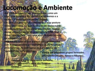 Até 1902 pensava-se nos tiranossauros como um
tripé, com o corpo a 45º da vertical ou menos e a
cauda a arrastar como a de um canguru.
Em 1970 os cientistas perceberam que esta postura
estava incorrecta, no que resultaria em deslocações
ou enfraquecimento de várias articulações. Apesar
destas incoerências foi só na década de 1990, com o
filme “Jurassic Park”, que uma postura mais correcta
foi apresentada.
Hoje em dia sabe-se que o dinossauro se deslocava
com o corpo paralelo ao solo com a cauda levantada
atrás servindo de contrapeso para a cabeça e de
"guiador" nas perseguições.
Viviam em pequenos grupos formados
pela família (macho, fêmea e filhotes).
Habitou a região da América do Norte,
principalmente o oeste dos Estados
Unidos

 
