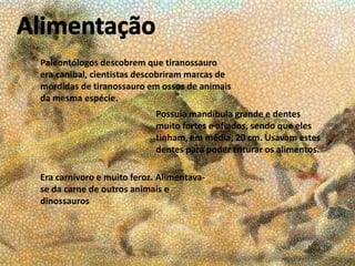 Paleontólogos descobrem que tiranossauro
era canibal, cientistas descobriram marcas de
mordidas de tiranossauro em ossos de animais
da mesma espécie.
Possuía mandíbula grande e dentes
muito fortes e afiados, sendo que eles
tinham, em média, 20 cm. Usavam estes
dentes para poder triturar os alimentos.
Era carnívoro e muito feroz. Alimentavase da carne de outros animais e
dinossauros

 