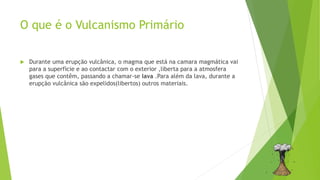 O que é o Vulcanismo Primário
 Durante uma erupção vulcânica, o magma que está na camara magmática vai
para a superfície e ao contactar com o exterior ,liberta para a atmosfera
gases que contêm, passando a chamar-se lava .Para além da lava, durante a
erupção vulcânica são expelidos(libertos) outros materiais.
 