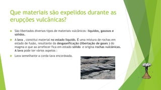 Que materiais são expelidos durante as
erupções vulcânicas?
 São libertados diversos tipos de materiais vulcânicos: líquidos, gasosos e
sólidos.
 A lava , constitui material no estado líquido. É uma mistura de rochas em
estado de fusão, resultante da desgaseificação (libertação de gases ) do
magma e que ao arrefecer fica em estado sólido e origina rochas vulcânicas.
A lava pode ter vários aspetos :
 Lava semelhante a corda-lava encordoada.
 