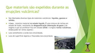 Que materiais são expelidos durante as
erupções vulcânicas?
 São libertados diversos tipos de materiais vulcânicos: líquidos, gasosos e
sólidos.
 A lava , constitui material no estado líquido. É uma mistura de rochas em
estado de fusão, resultante da desgaseificação (libertação de gases ) do
magma e que ao arrefecer fica em estado sólido e origina rochas vulcânicas.
A lava pode ter vários aspetos :
 Lava semelhante a corda-lava encordoada.
 Lava de superfície ásperas e fissuradas-lava escoriácea
 