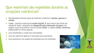 Que materiais são expelidos durante as
erupções vulcânicas?
 São libertados diversos tipos de materiais vulcânicos: líquidos, gasosos e
sólidos.
 A lava , constitui material no estado líquido. É uma mistura de rochas em
estado de fusão, resultante da desgaseificação (libertação de gases ) do
magma e que ao arrefecer fica em estado sólido e origina rochas vulcânicas.
A lava pode ter vários aspetos :
 Lava semelhante a corda-lava encordoada.
 Lava de superfície ásperas e fissuradas-lava escoriácea.
 Lava submarina com aspeto de almofada-lava em almofada
 