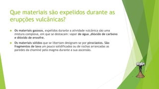 Que materiais são expelidos durante as
erupções vulcânicas?
 Os materiais gasosos, expelidos durante a atividade vulcânica são uma
mistura complexa, em que se destacam: vapor de água ,dióxido de carbono
e dióxido de enxofre.
 Os materiais sólidos que se libertam designam-se por piroclastos. São
fragmentos de lava um pouco solidificados ou de rochas arrancadas as
paredes da chaminé pelo magma durante a sua ascensão.
 
