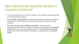 Que materiais são expelidos durante as
erupções vulcânicas?
 O tipo de materiais que se libertam durante uma erupção vulcânica depende
das caraterísticas do magma.
 A viscosidade, propriedade que depende da composição química do magma,
condiciona as caraterísticas dos materiais expelidos e da própria erupção
vulcânica.
 Quando o magma apresenta baixa viscosidade , os gases por ele
transportados têm muita facilidade em libertar-se, formando uma lava muito
fluída. Por sua vez, quando o magma apresenta baixa elevada viscosidade,
os gases têm muita dificuldade em escapar-se, originando uma lava pouco
fluída.
 