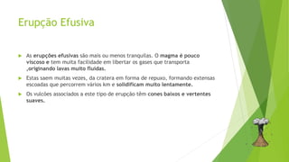Erupção Efusiva
 As erupções efusivas são mais ou menos tranquilas. O magma é pouco
viscoso e tem muita facilidade em libertar os gases que transporta
,originando lavas muito fluidas.
 Estas saem muitas vezes, da cratera em forma de repuxo, formando extensas
escoadas que percorrem vários km e solidificam muito lentamente.
 Os vulcões associados a este tipo de erupção têm cones baixos e vertentes
suaves.
 