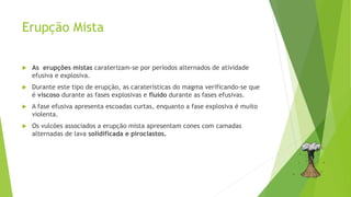 Erupção Mista
 As erupções mistas caraterizam-se por períodos alternados de atividade
efusiva e explosiva.
 Durante este tipo de erupção, as caraterísticas do magma verificando-se que
é viscoso durante as fases explosivas e fluido durante as fases efusivas.
 A fase efusiva apresenta escoadas curtas, enquanto a fase explosiva é muito
violenta.
 Os vulcões associados a erupção mista apresentam cones com camadas
alternadas de lava solidificada e piroclastos.
 