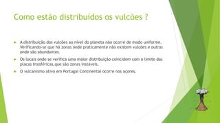 Como estão distribuídos os vulcões ?
 A distribuição dos vulcões ao nível do planeta não ocorre de modo uniforme.
Verificando-se que há zonas onde praticamente não existem vulcões e outras
onde são abundantes.
 Os locais onde se verifica uma maior distribuição coincidem com o limite das
placas litosféricas,que são zonas instáveis.
 O vulcanismo ativo em Portugal Continental ocorre nos açores.
 