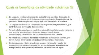 Quais os benefícios da atividade vulcânica ???
 Os solos das regiões vulcânicas são muito férteis ,devido a deposição de
materiais vulcânicos, contribui para o desenvolvimento da agricultura e da
pecuária. São exemplos os campos agrícolas da madeira e açoriana.
 As regiões vulcânicas são também locais de grande atração turística ,que
contribui para a evolução da economia.
 Por outro lado ,as paisagens vulcânicas são autênticos laboratórios naturais, o
que permite aos cientistas estudar os fenómenos vulcânicos
(vulcanólogos),contribuindo para o desenvolvimento da ciência.
 As cinzas resultantes da atividade vulcânica e as nascentes termais, por
terem muitos minerais são utilizados em tratamentos medicinais.
 Em locais como a ribeira grande nos acores e na Islândia , o calor do
subsolo(energia geotérmica),pode ser aproveitada para a produção de
energia elétrica ou para o aquecimento de edifícios e de aguas.
 