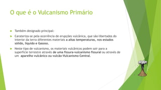 O que é o Vulcanismo Primário
 Também designado principal:
 Carateriza-se pela ocorrência de erupções vulcânica, que são libertados do
interior da terra diferentes materiais a altas temperaturas, nos estados
sólido, líquido e Gasoso.
 Neste tipo de vulcanismo, os materiais vulcânicos podem sair para a
superfície terrestre através de uma fissura-vulcanismo fissural ou através de
um aparelho vulcânico ou vulcão-Vulcanismo Central.
 