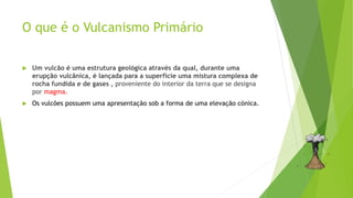 O que é o Vulcanismo Primário
 Um vulcão é uma estrutura geológica através da qual, durante uma
erupção vulcânica, é lançada para a superfície uma mistura complexa de
rocha fundida e de gases , proveniente do interior da terra que se designa
por magma.
 Os vulcões possuem uma apresentação sob a forma de uma elevação cónica.
 