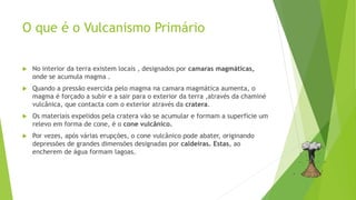 O que é o Vulcanismo Primário
 No interior da terra existem locais , designados por camaras magmáticas,
onde se acumula magma .
 Quando a pressão exercida pelo magma na camara magmática aumenta, o
magma é forçado a subir e a sair para o exterior da terra ,através da chaminé
vulcânica, que contacta com o exterior através da cratera.
 Os materiais expelidos pela cratera vão se acumular e formam a superfície um
relevo em forma de cone, é o cone vulcânico.
 Por vezes, após várias erupções, o cone vulcânico pode abater, originando
depressões de grandes dimensões designadas por caldeiras. Estas, ao
encherem de água formam lagoas.
 