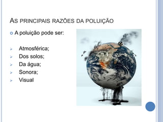AS PRINCIPAIS RAZÕES DA POLUIÇÃO
 A poluição pode ser:
 Atmosférica;
 Dos solos;
 Da água;
 Sonora;
 Visual
 