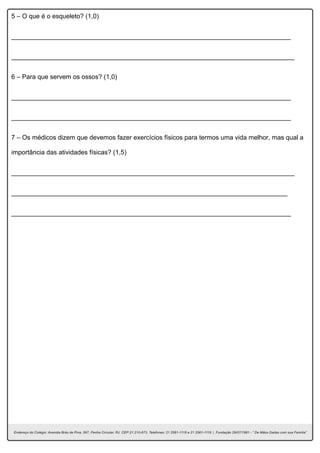 5 – O que é o esqueleto? (1,0)
______________________________________________________________________________
_______________________________________________________________________________
6 – Para que servem os ossos? (1,0)
______________________________________________________________________________
______________________________________________________________________________
7 – Os médicos dizem que devemos fazer exercícios físicos para termos uma vida melhor, mas qual a
importância das atividades físicas? (1,5)
_______________________________________________________________________________
_____________________________________________________________________________
______________________________________________________________________________
 